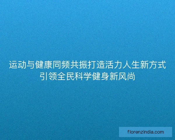 运动与健康同频共振打造活力人生新方式引领全民科学健身新风尚