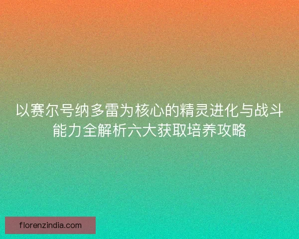 以赛尔号纳多雷为核心的精灵进化与战斗能力全解析六大获取培养攻略