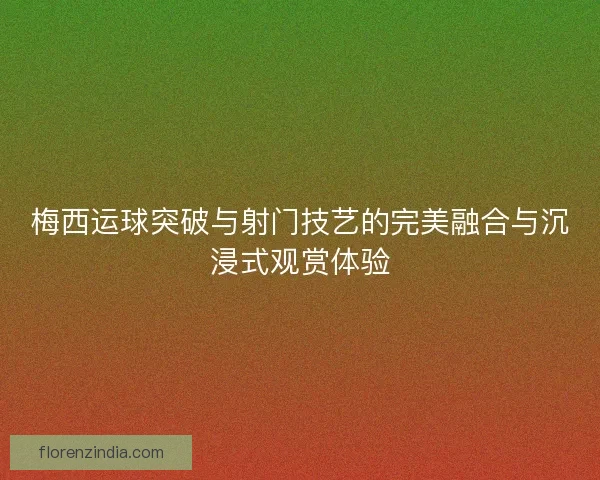 梅西运球突破与射门技艺的完美融合与沉浸式观赏体验